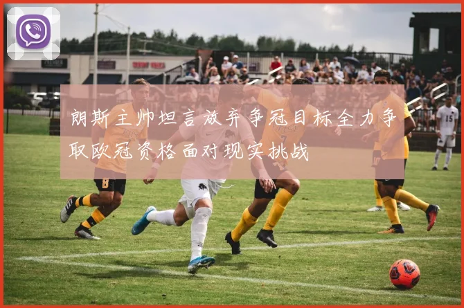 朗斯主帅坦言放弃争冠目标全力争取欧冠资格面对现实挑战